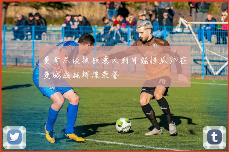 曼奇尼谈执教意大利可能性瓜帅在曼城成就辉煌荣誉