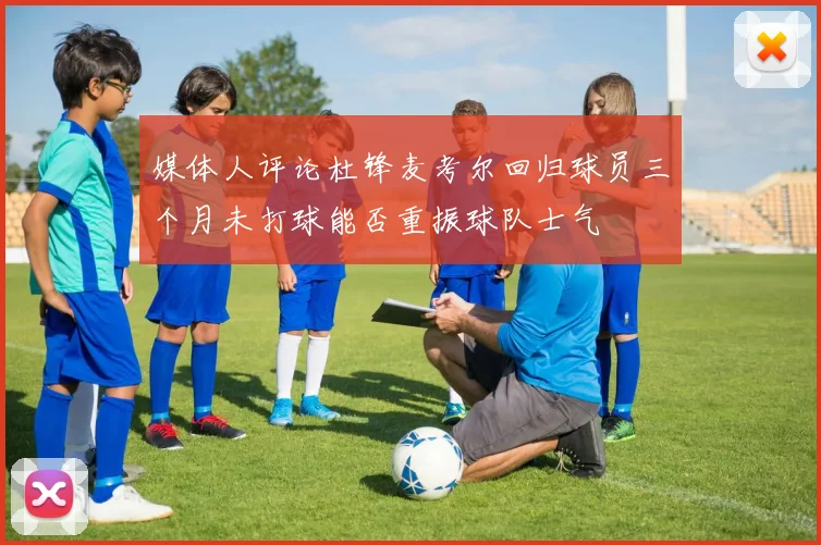 媒体人评论杜锋麦考尔回归球员三个月未打球能否重振球队士气