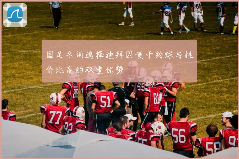 国足冬训选择迪拜因便于约球与性价比高的双重优势