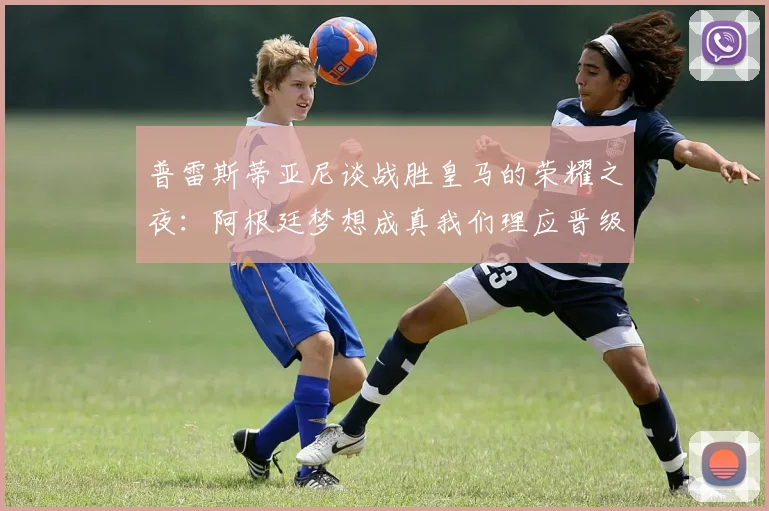 普雷斯蒂亚尼谈战胜皇马的荣耀之夜：阿根廷梦想成真我们理应晋级