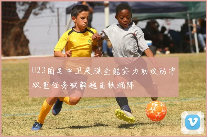 U23国足中卫展现全能实力助攻防守双重任务破解越南铁桶阵