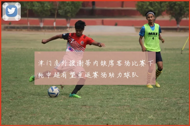 津门虎外援谢蒂内缺席客场比赛下轮中超有望重返赛场助力球队