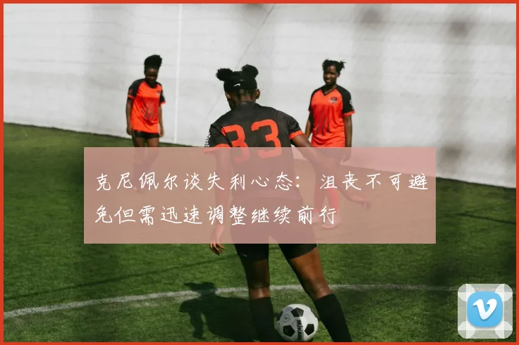 克尼佩尔谈失利心态：沮丧不可避免但需迅速调整继续前行
