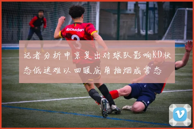 记者分析申京复出对球队影响KD状态低迷难以回暖底角抽烟成常态