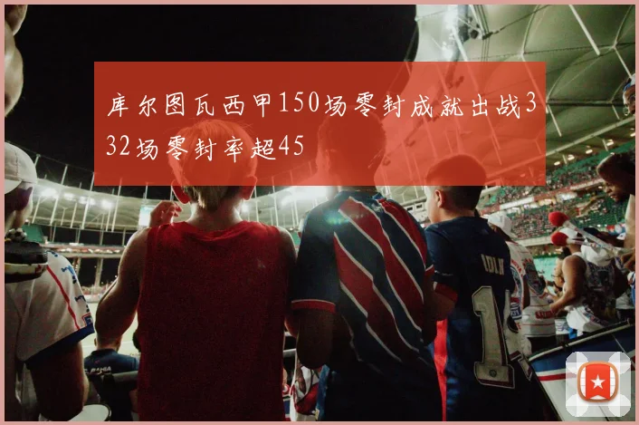 库尔图瓦西甲150场零封成就出战332场零封率超45
