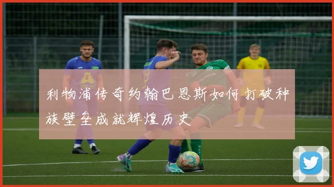 利物浦传奇约翰巴恩斯如何打破种族壁垒成就辉煌历史