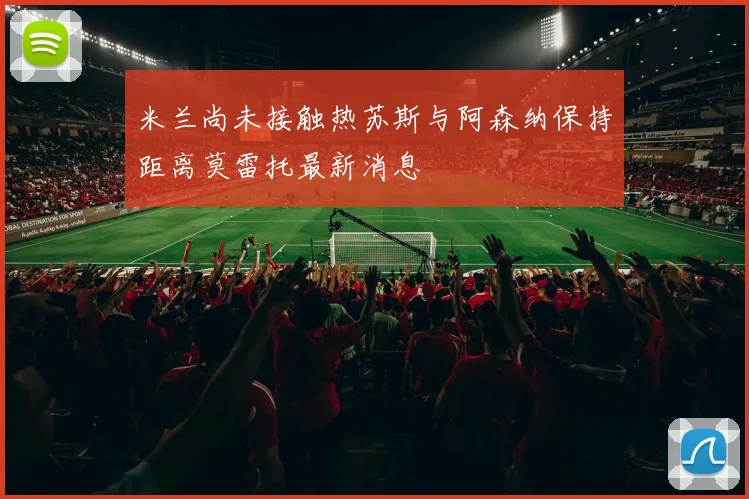 米兰尚未接触热苏斯与阿森纳保持距离莫雷托最新消息