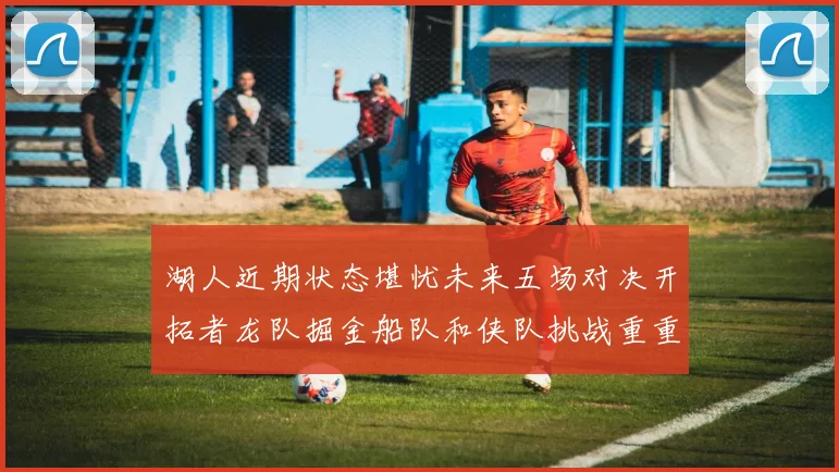 湖人近期状态堪忧未来五场对决开拓者龙队掘金船队和侠队挑战重重