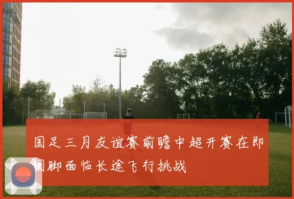 国足三月友谊赛前瞻中超开赛在即国脚面临长途飞行挑战