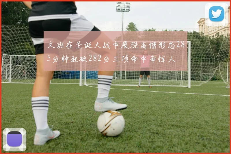 文班在圣诞大战中展现高僧形态285分钟狂砍282分三项命中率惊人
