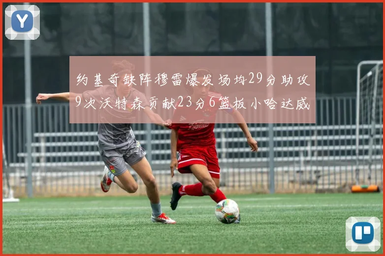 约基奇缺阵穆雷爆发场均29分助攻9次沃特森贡献23分6篮板小哈达威也有17分表现出色
