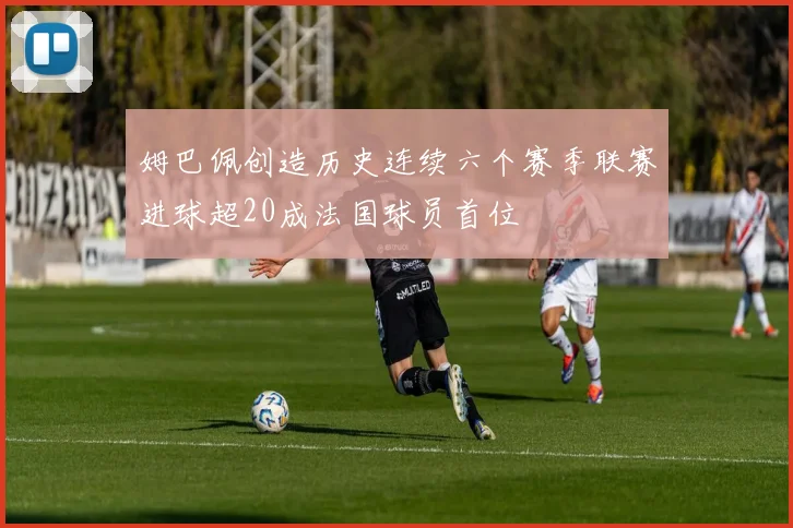 姆巴佩创造历史连续六个赛季联赛进球超20成法国球员首位