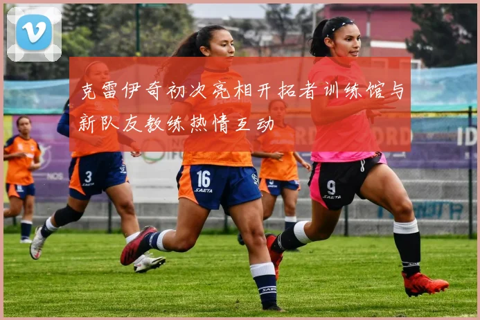 克雷伊奇初次亮相开拓者训练馆与新队友教练热情互动