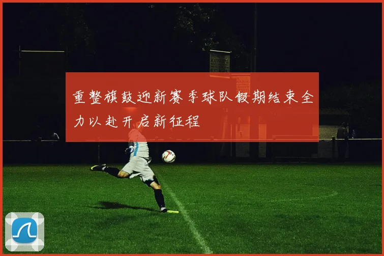 重整旗鼓迎新赛季球队假期结束全力以赴开启新征程