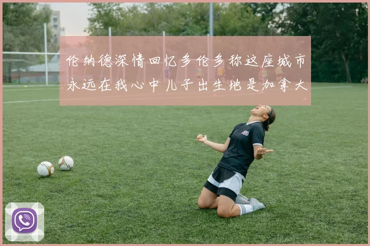 伦纳德深情回忆多伦多称这座城市永远在我心中儿子出生地是加拿大