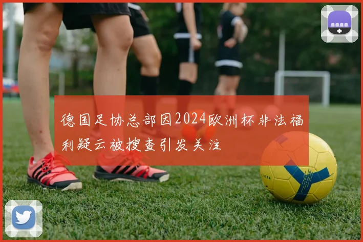 德国足协总部因2024欧洲杯非法福利疑云被搜查引发关注