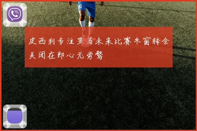 皮西利专注罗马未来比赛冬窗转会关闭在即心无旁骛